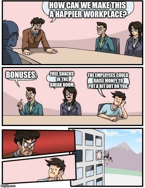 Boardroom Meeting Suggestion | HOW CAN WE MAKE THIS A HAPPIER WORKPLACE? BONUSES. FREE SNACKS IN THE BREAK ROOM. THE EMPLOYEES COULD RAISE MONEY TO PUT A HIT OUT ON YOU. | image tagged in memes,boardroom meeting suggestion | made w/ Imgflip meme maker