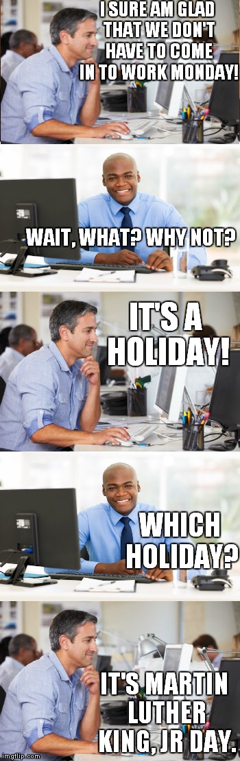 I wish that I was making this up, but I overheard this conversation today. | I SURE AM GLAD THAT WE DON'T HAVE TO COME IN TO WORK MONDAY! WAIT, WHAT? WHY NOT? IT'S A HOLIDAY! WHICH HOLIDAY? IT'S MARTIN LUTHER KING, JR DAY. | image tagged in meme,holiday,office | made w/ Imgflip meme maker
