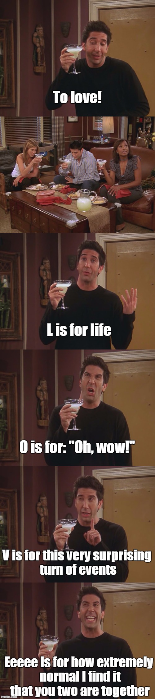 Friends S10E02 | To love! L is for life; O is for: "Oh, wow!"; V is for this very surprising turn of events; Eeeee is for how extremely normal I find it that you two are together | image tagged in friends,love,drunk | made w/ Imgflip meme maker