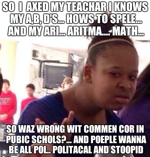 Black Girl Wat Meme | SO  I  AXED MY TEACHAR I KNOWS MY A,B, D'S... HOWS TO SPELE... AND MY ARI... ARITMA.... MATH... SO WAZ WRONG WIT COMMEN COR IN PUBIC SCHOLS?... AND POEPLE WANNA BE ALL POL.. POLITACAL AND STOOPID | image tagged in memes,black girl wat | made w/ Imgflip meme maker