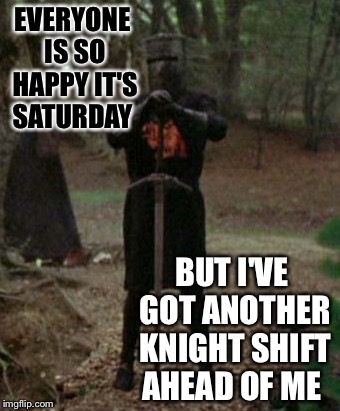 monty python black knight  | EVERYONE IS SO HAPPY IT'S SATURDAY; BUT I'VE GOT ANOTHER KNIGHT SHIFT AHEAD OF ME | image tagged in monty python black knight | made w/ Imgflip meme maker