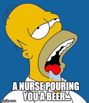 Homer Drooling | A NURSE POURING YOU A BEER... | image tagged in homer drooling | made w/ Imgflip meme maker