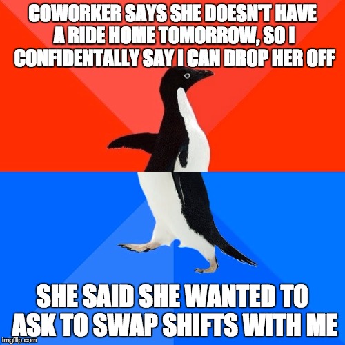 Socially Awesome Awkward Penguin Meme | COWORKER SAYS SHE DOESN'T HAVE A RIDE HOME TOMORROW, SO I CONFIDENTALLY SAY I CAN DROP HER OFF; SHE SAID SHE WANTED TO ASK TO SWAP SHIFTS WITH ME | image tagged in memes,socially awesome awkward penguin | made w/ Imgflip meme maker