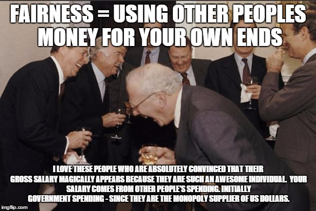Rich men laughing | FAIRNESS = USING OTHER PEOPLES MONEY FOR YOUR OWN ENDS; I LOVE THESE PEOPLE WHO ARE ABSOLUTELY CONVINCED THAT THEIR GROSS SALARY MAGICALLY APPEARS BECAUSE THEY ARE SUCH AN AWESOME INDIVIDUAL.

YOUR SALARY COMES FROM OTHER PEOPLE'S SPENDING. INITIALLY GOVERNMENT SPENDING - SINCE THEY ARE THE MONOPOLY SUPPLIER OF US DOLLARS. | image tagged in rich men laughing | made w/ Imgflip meme maker