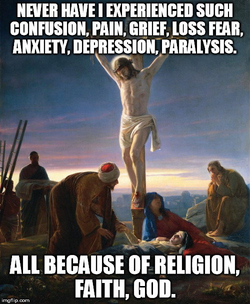 Christ On The Cross | NEVER HAVE I EXPERIENCED SUCH CONFUSION, PAIN, GRIEF, LOSS FEAR, ANXIETY, DEPRESSION, PARALYSIS. ALL BECAUSE OF RELIGION, FAITH, GOD. | image tagged in christ on the cross | made w/ Imgflip meme maker