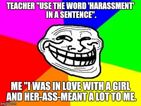 Harassment. | TEACHER "USE THE WORD 'HARASSMENT' IN A SENTENCE". ME "I WAS IN LOVE WITH A GIRL AND HER-ASS-MEANT A LOT TO ME. | image tagged in memes,troll face colored,funny,lol,game_king | made w/ Imgflip meme maker