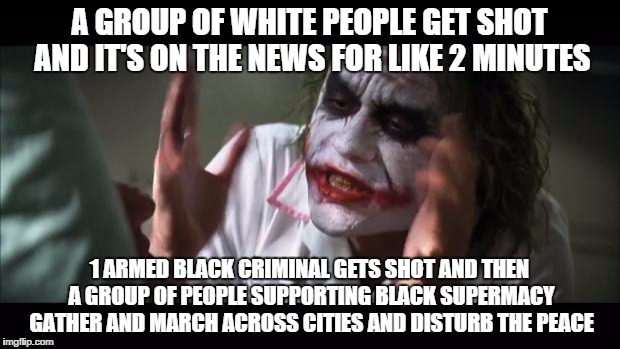 And everybody loses their minds | A GROUP OF WHITE PEOPLE GET SHOT AND IT'S ON THE NEWS FOR LIKE 2 MINUTES; 1 ARMED BLACK CRIMINAL GETS SHOT AND THEN A GROUP OF PEOPLE SUPPORTING BLACK SUPERMACY GATHER AND MARCH ACROSS CITIES AND DISTURB THE PEACE | image tagged in memes,and everybody loses their minds | made w/ Imgflip meme maker