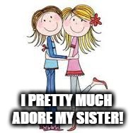 Sisters | I PRETTY MUCH ADORE MY SISTER! | image tagged in sisters | made w/ Imgflip meme maker