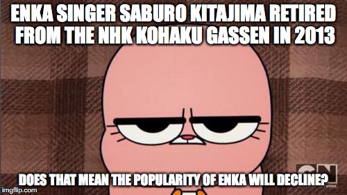 Enka | ENKA SINGER SABURO KITAJIMA RETIRED FROM THE NHK KOHAKU GASSEN IN 2013; DOES THAT MEAN THE POPULARITY OF ENKA WILL DECLINE? | image tagged in memes | made w/ Imgflip meme maker