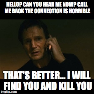 Liam Neeson Taken Meme | HELLO? CAN YOU HEAR ME NOW? CALL ME BACK THE CONNECTION IS HORRIBLE; THAT'S BETTER... I WILL FIND YOU AND KILL YOU | image tagged in memes,liam neeson taken | made w/ Imgflip meme maker