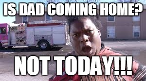 IS DAD COMING HOME? NOT TODAY!!! | image tagged in not today | made w/ Imgflip meme maker