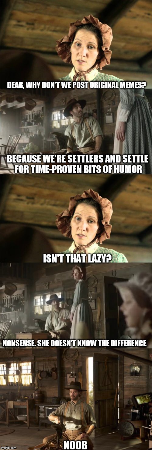 Settlers | DEAR, WHY DON'T WE POST ORIGINAL MEMES? BECAUSE WE'RE SETTLERS AND SETTLE FOR TIME-PROVEN BITS OF HUMOR; ISN'T THAT LAZY? NONSENSE. SHE DOESN'T KNOW THE DIFFERENCE; NOOB | image tagged in memes,reposts,original meme | made w/ Imgflip meme maker