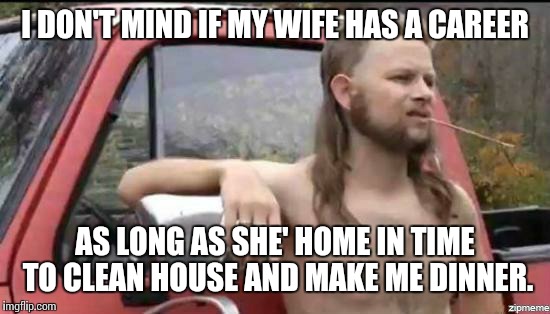 almost politically correct redneck | I DON'T MIND IF MY WIFE HAS A CAREER; AS LONG AS SHE' HOME IN TIME TO CLEAN HOUSE AND MAKE ME DINNER. | image tagged in almost politically correct redneck | made w/ Imgflip meme maker