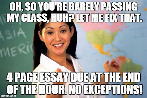 Unhelpful High School Teacher Meme | OH, SO YOU'RE BARELY PASSING MY CLASS, HUH? LET ME FIX THAT. 4 PAGE ESSAY DUE AT THE END OF THE HOUR. NO EXCEPTIONS! | image tagged in memes,unhelpful high school teacher | made w/ Imgflip meme maker