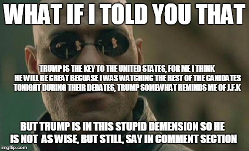 Matrix Morpheus Meme | WHAT IF I TOLD YOU THAT; TRUMP IS THE KEY TO THE UNITED STATES, FOR ME I THINK HE WILL BE GREAT BECUASE I WAS WATCHING THE REST OF THE CANIDATES TONIGHT DURING THEIR DEBATES, TRUMP SOMEWHAT REMINDS ME OF J.F.K; BUT TRUMP IS IN THIS STUPID DEMENSION SO HE IS NOT  AS WISE, BUT STILL, SAY IN COMMENT SECTION | image tagged in memes,matrix morpheus | made w/ Imgflip meme maker