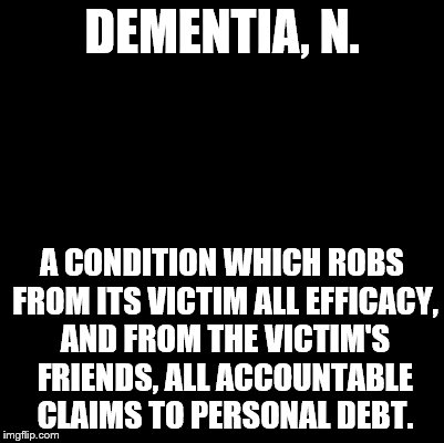 An Ode to the Devil's Dictionary | DEMENTIA, N. A CONDITION WHICH ROBS FROM ITS VICTIM ALL EFFICACY, AND FROM THE VICTIM'S FRIENDS, ALL ACCOUNTABLE CLAIMS TO PERSONAL DEBT. | image tagged in blank,devil's dictionary,ode to,dementia,definition | made w/ Imgflip meme maker