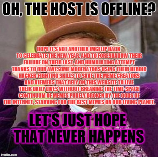 Creepy Condescending Wonka Meme | OH, THE HOST IS OFFLINE? HOPE IT'S NOT ANOTHER IMGFLIP HACK TO CELEBRATE THE NEW YEAR, AND TO FORESHADOW THEIR FAILURE ON THEIR LAST, AND HUMILIATING ATTEMPT THANKS TO OUR AWESOME MODERATORS USING THEIR HEROIC HACKER-FIGHTING SKILLS TO SAVE THE MEME CREATORS AND VIEWERS THAT RELY ON THIS WEBSITE TO LIVE THEIR DAILY LIVES WITHOUT BREAKING THE TIME-SPACE CONTINUUM OF MEMES PURELY BROKEN BY THE GODS OF THE INTERNET, STARVING FOR THE BEST MEMES ON OUR LIVING PLANET. LET'S JUST HOPE THAT NEVER HAPPENS | image tagged in memes,creepy condescending wonka | made w/ Imgflip meme maker