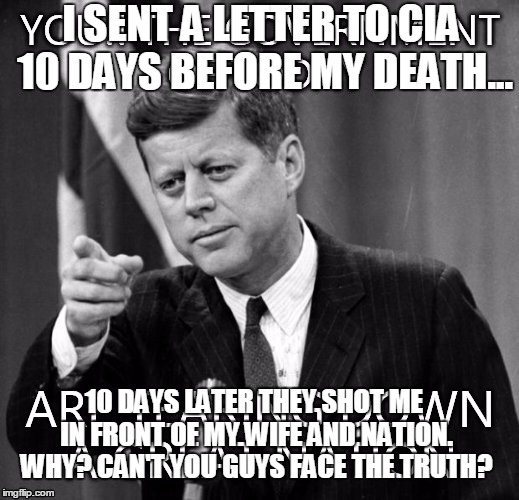 jfk | I SENT A LETTER TO CIA 10 DAYS BEFORE MY DEATH... 10 DAYS LATER THEY SHOT ME IN FRONT OF MY WIFE AND NATION. WHY? CAN'T YOU GUYS FACE THE TRUTH? | image tagged in jfk | made w/ Imgflip meme maker