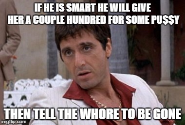 Tony Montana | IF HE IS SMART HE WILL GIVE HER A COUPLE HUNDRED FOR SOME PU$$Y THEN TELL THE W**RE TO BE GONE | image tagged in tony montana | made w/ Imgflip meme maker