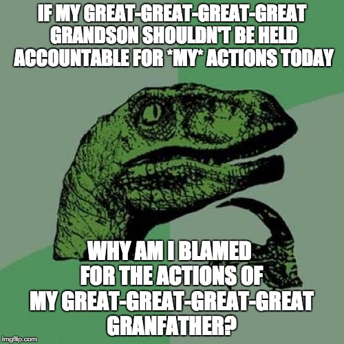 Philosoraptor Meme | IF MY GREAT-GREAT-GREAT-GREAT GRANDSON SHOULDN'T BE HELD ACCOUNTABLE FOR *MY* ACTIONS TODAY; WHY AM I BLAMED FOR THE ACTIONS OF MY GREAT-GREAT-GREAT-GREAT GRANFATHER? | image tagged in memes,philosoraptor | made w/ Imgflip meme maker