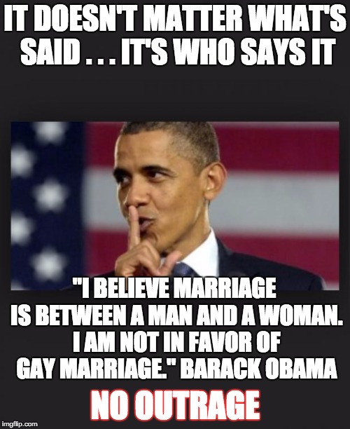 Obama Shhh | IT DOESN'T MATTER WHAT'S SAID . . . IT'S WHO SAYS IT; "I BELIEVE MARRIAGE IS BETWEEN A MAN AND A WOMAN. I AM NOT IN FAVOR OF GAY MARRIAGE." BARACK OBAMA; NO OUTRAGE | image tagged in obama shhh | made w/ Imgflip meme maker