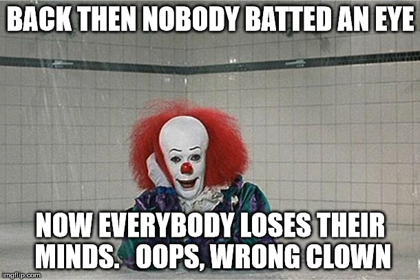 clown | BACK THEN NOBODY BATTED AN EYE; NOW EVERYBODY LOSES THEIR MINDS.   OOPS, WRONG CLOWN | image tagged in clown | made w/ Imgflip meme maker