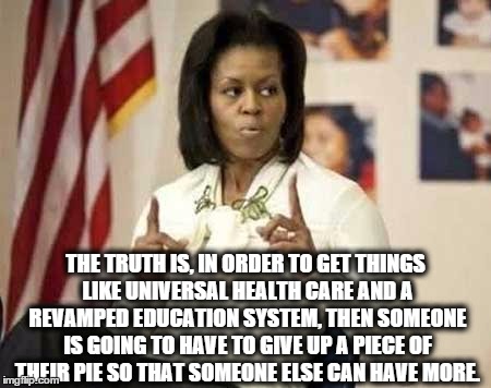 THE TRUTH IS, IN ORDER TO GET THINGS LIKE UNIVERSAL HEALTH CARE AND A REVAMPED EDUCATION SYSTEM, THEN SOMEONE IS GOING TO HAVE TO GIVE UP A PIECE OF THEIR PIE SO THAT SOMEONE ELSE CAN HAVE MORE. | image tagged in michelle | made w/ Imgflip meme maker