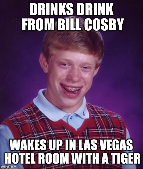 Bad Luck Brian Meme | DRINKS DRINK FROM BILL COSBY WAKES UP IN LAS VEGAS HOTEL ROOM WITH A TIGER | image tagged in memes,bad luck brian | made w/ Imgflip meme maker