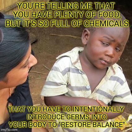 Probiotics? | YOU'RE TELLING ME THAT YOU HAVE PLENTY OF FOOD, BUT IT'S SO FULL OF CHEMICALS; THAT YOU HAVE TO INTENTIONALLY INTRODUCE GERMS INTO YOUR BODY TO "RESTORE BALANCE" | image tagged in memes,third world skeptical kid | made w/ Imgflip meme maker