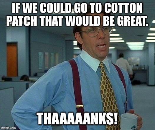 That Would Be Great | IF WE COULD GO TO COTTON PATCH THAT WOULD BE GREAT. THAAAAANKS! | image tagged in memes,that would be great | made w/ Imgflip meme maker