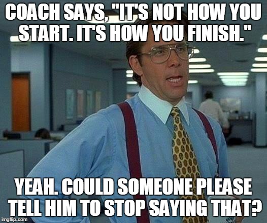 That Would Be Great | COACH SAYS, "IT'S NOT HOW YOU START. IT'S HOW YOU FINISH."; YEAH. COULD SOMEONE PLEASE TELL HIM TO STOP SAYING THAT? | image tagged in memes,that would be great | made w/ Imgflip meme maker