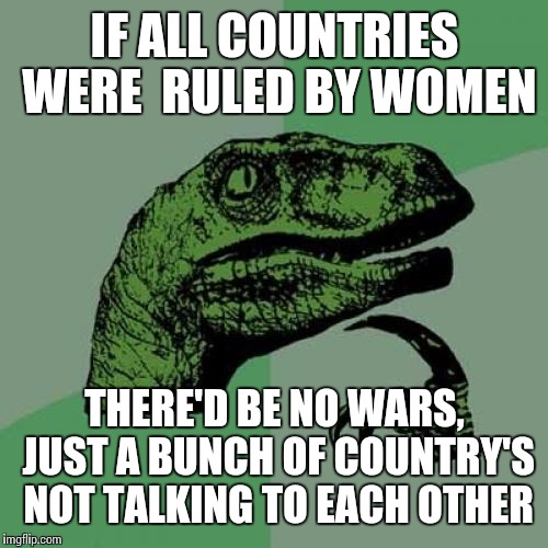 Philosoraptor Meme | IF ALL COUNTRIES WERE  RULED BY WOMEN THERE'D BE NO WARS, JUST A BUNCH OF COUNTRY'S NOT TALKING TO EACH OTHER | image tagged in memes,philosoraptor | made w/ Imgflip meme maker