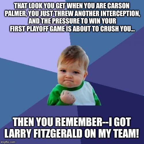 Follow Fitz | THAT LOOK YOU GET WHEN YOU ARE CARSON PALMER, YOU JUST THREW ANOTHER INTERCEPTION, AND THE PRESSURE TO WIN YOUR FIRST PLAYOFF GAME IS ABOUT TO CRUSH YOU... THEN YOU REMEMBER--I GOT LARRY FITZGERALD ON MY TEAM! | image tagged in memes,success kid,football | made w/ Imgflip meme maker