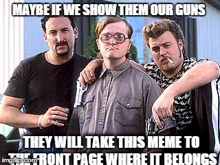 Trailer Park Boys | MAYBE IF WE SHOW THEM OUR GUNS THEY WILL TAKE THIS MEME TO THE FRONT PAGE WHERE IT BELONGS | image tagged in trailer park boys | made w/ Imgflip meme maker