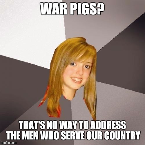 Musically Oblivious 8th Grader | WAR PIGS? THAT'S NO WAY TO ADDRESS THE MEN WHO SERVE OUR COUNTRY | image tagged in memes,musically oblivious 8th grader | made w/ Imgflip meme maker