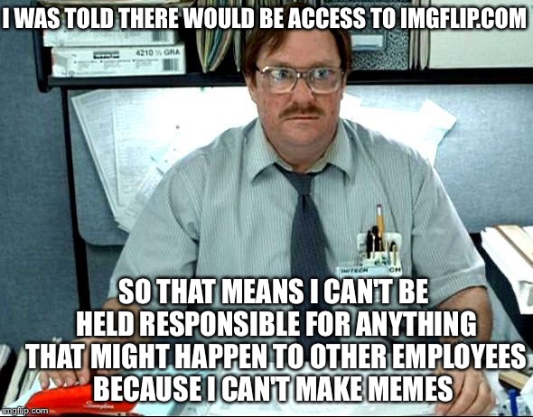I Was Told There Would Be ImgFlip | I WAS TOLD THERE WOULD BE ACCESS TO IMGFLIP.COM; SO THAT MEANS I CAN'T BE HELD RESPONSIBLE FOR ANYTHING THAT MIGHT HAPPEN TO OTHER EMPLOYEES BECAUSE I CAN'T MAKE MEMES | image tagged in memes,i was told there would be,imgflip,employees,job,crazy | made w/ Imgflip meme maker