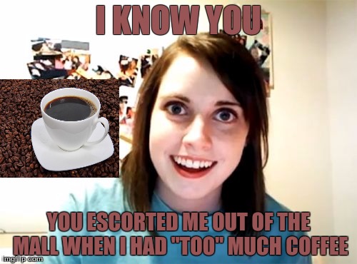 Overly Attached Girlfriend Meme | I KNOW YOU; YOU ESCORTED ME OUT OF THE MALL WHEN I HAD "TOO" MUCH COFFEE | image tagged in memes,overly attached girlfriend | made w/ Imgflip meme maker