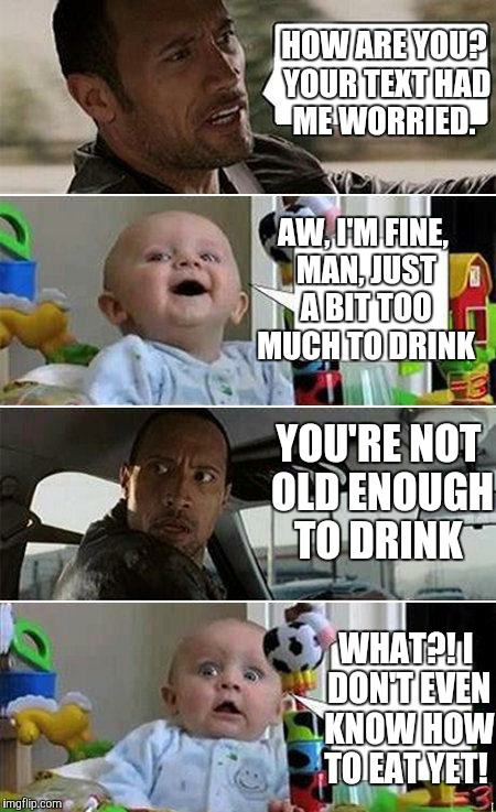 I'll starve!  | HOW ARE YOU? YOUR TEXT HAD ME WORRIED. AW, I'M FINE, MAN, JUST A BIT TOO MUCH TO DRINK; YOU'RE NOT OLD ENOUGH TO DRINK; WHAT?! I DON'T EVEN KNOW HOW TO EAT YET! | image tagged in the rock driving baby | made w/ Imgflip meme maker