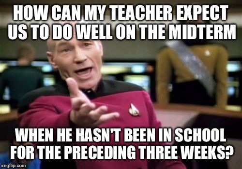 Picard Wtf | HOW CAN MY TEACHER EXPECT US TO DO WELL ON THE MIDTERM; WHEN HE HASN'T BEEN IN SCHOOL FOR THE PRECEDING THREE WEEKS? | image tagged in memes,picard wtf | made w/ Imgflip meme maker