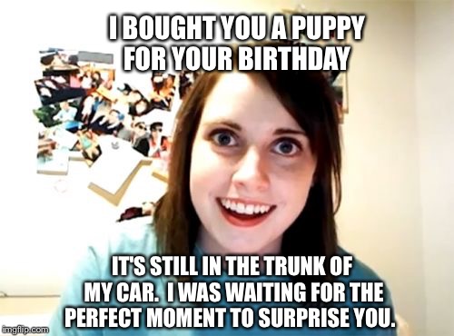 Overly Attached Girlfriend Meme | I BOUGHT YOU A PUPPY FOR YOUR BIRTHDAY; IT'S STILL IN THE TRUNK OF MY CAR.  I WAS WAITING FOR THE PERFECT MOMENT TO SURPRISE YOU. | image tagged in memes,overly attached girlfriend | made w/ Imgflip meme maker