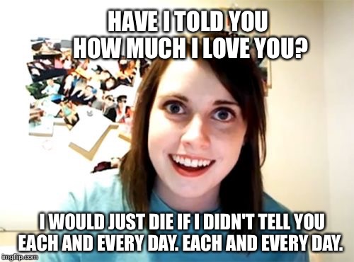 Overly Attached Girlfriend Meme | HAVE I TOLD YOU HOW MUCH I LOVE YOU? I WOULD JUST DIE IF I DIDN'T TELL YOU EACH AND EVERY DAY. EACH AND EVERY DAY. | image tagged in memes,overly attached girlfriend | made w/ Imgflip meme maker