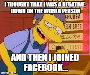 Moe | I THOUGHT THAT I WAS A NEGATIVE, DOWN ON THE WORLD PERSON; AND THEN I JOINED FACEBOOK... | image tagged in moe | made w/ Imgflip meme maker