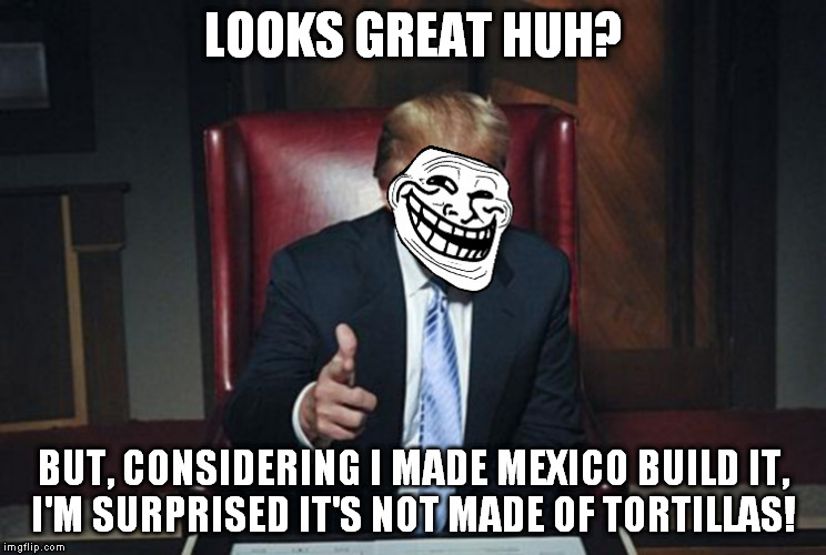 TrumpTroll | LOOKS GREAT HUH? BUT, CONSIDERING I MADE MEXICO BUILD IT, I'M SURPRISED IT'S NOT MADE OF TORTILLAS! | image tagged in trumptroll | made w/ Imgflip meme maker