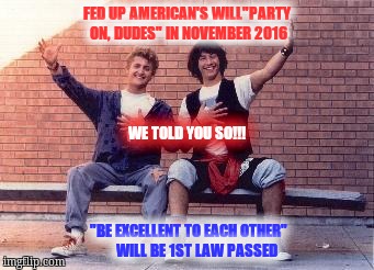 bill and ted | FED UP AMERICAN'S WILL"PARTY ON, DUDES" IN NOVEMBER 2016; WE TOLD YOU SO!!! "BE EXCELLENT TO EACH OTHER"      WILL BE 1ST LAW PASSED | image tagged in bill and ted | made w/ Imgflip meme maker