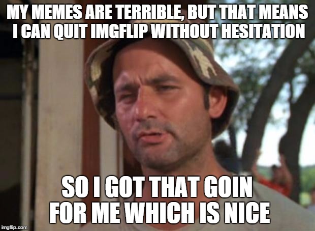 I'm one of the worst imgflippers, in my opinion. | MY MEMES ARE TERRIBLE, BUT THAT MEANS I CAN QUIT IMGFLIP WITHOUT HESITATION; SO I GOT THAT GOIN FOR ME WHICH IS NICE | image tagged in memes,so i got that goin for me which is nice | made w/ Imgflip meme maker