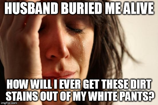 First World Problems Meme | HUSBAND BURIED ME ALIVE HOW WILL I EVER GET THESE DIRT STAINS OUT OF MY WHITE PANTS? | image tagged in memes,first world problems | made w/ Imgflip meme maker