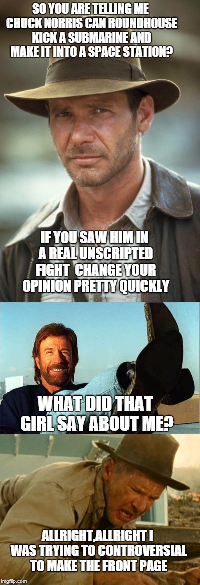 Indiana&Chuck old friends | SO YOU ARE TELLING ME CHUCK NORRIS CAN ROUNDHOUSE KICK A SUBMARINE AND MAKE IT INTO A SPACE STATION? IF YOU SAW HIM IN A REAL UNSCRIPTED FIGHT  CHANGE YOUR OPINION PRETTY QUICKLY; WHAT DID THAT GIRL SAY ABOUT ME? ALLRIGHT,ALLRIGHT I WAS TRYING TO CONTROVERSIAL TO MAKE THE FRONT PAGE | image tagged in memes,chuck norris,indiana jones,roundhouse kick chuck norris | made w/ Imgflip meme maker