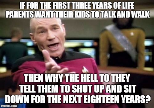 Picard Wtf | IF FOR THE FIRST THREE YEARS OF LIFE PARENTS WANT THEIR KIDS TO TALK AND WALK; THEN WHY THE HELL TO THEY TELL THEM TO SHUT UP AND SIT DOWN FOR THE NEXT EIGHTEEN YEARS? | image tagged in memes,picard wtf | made w/ Imgflip meme maker