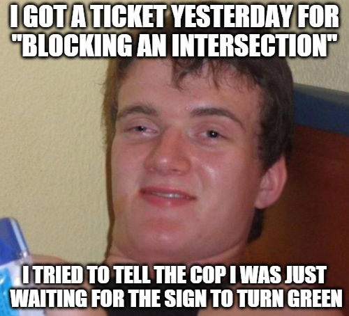 10 guy drives a car? | I GOT A TICKET YESTERDAY FOR "BLOCKING AN INTERSECTION"; I TRIED TO TELL THE COP I WAS JUST WAITING FOR THE SIGN TO TURN GREEN | image tagged in memes,10 guy | made w/ Imgflip meme maker