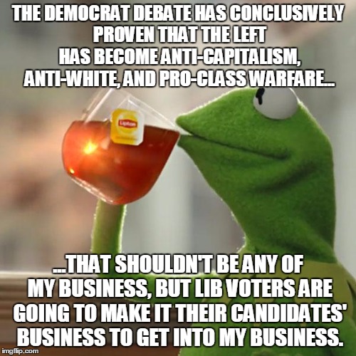 But That's None Of My Business Meme | THE DEMOCRAT DEBATE HAS CONCLUSIVELY PROVEN THAT THE LEFT HAS BECOME ANTI-CAPITALISM, ANTI-WHITE, AND PRO-CLASS WARFARE... ...THAT SHOULDN'T BE ANY OF MY BUSINESS, BUT LIB VOTERS ARE GOING TO MAKE IT THEIR CANDIDATES' BUSINESS TO GET INTO MY BUSINESS. | image tagged in memes,but thats none of my business,kermit the frog | made w/ Imgflip meme maker